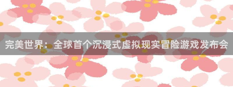 新航娱乐app最新版本更新内容在哪：完美世界：全球首个沉浸式虚拟现实冒险游戏发布会